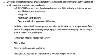 1. Different interest groups will choose different techniques to achieve their objectives based on
their resources, characteristics, and goals.
(a) DESCRIBE each of the following techniques and EXPLAIN why an interest group
would choose each technique.
*litigation
*campaign contributions
*grassroots lobbying/mass mobilization
(b) Select one of the following groups and identify the primary technique it uses from
the list in part (a). EXPLAIN why the group you selected would employ that technique
over the other two techniques.
*American Medical Association (AMA)
*Sierra Club
*National Rifle Association (NRA)
*National Association for the Advance of Colored People (NAACP)