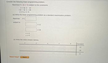 Consider the following linear programming problem.
Maximize P = 3x + 7y subject to the constraints
x + 3y ≤ 12
-2x - 3y ≥ -18
x ≥ 0, y ≥ 0.
(a) Write the linear programming problem as a standard maximization problem.
Maximize
subject to
P =
Need Help?
x ≥ 0
y 20
X
(b) Write the initial simplex tableau.
Read It
≤ 12
y
≤18
U
P
Constant
12
18
0