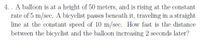 4. . A balloon is at a height of 50 meters, and is rising at the constant
rate of 5 m/sec. A bicyclist passes beneath it, traveling in a straight
line at the constant speed of 10 m/sec. How fast is the distance
between the bicyclist and the balloon increasing 2 seconds later?
