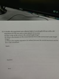 DELL
12) A double-slit experiment uses coherent light of wavelength 633 nm with a slit
separation of 0.100 mm and a screen placed 2.0 m away.
(a) How wide on the screen is the central bright fringe?
(b) What is the distance on the screen between first-order and second-order bright
fringes?
(c) What is the angular separation (in radians) between the central maximum and the
first-order maximum?
Sketch:
Equations:
Work:

