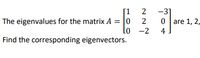 **Matrix Eigenvalue Problem**

Given: 

The eigenvalues for the matrix \( A = \begin{bmatrix} 1 & 2 & -3 \\ 0 & 2 & 0 \\ 0 & -2 & 4 \end{bmatrix} \) are 1, 2, and 4.

Task:

Find the corresponding eigenvectors. 

To solve this, you would typically substitute each eigenvalue into the equation \( (A - \lambda I)x = 0 \) to find the eigenvectors \( x \). Here, \( \lambda \) represents an eigenvalue, and \( I \) is the identity matrix of the same dimension as \( A \).