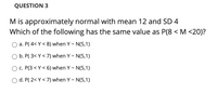 QUESTION 3
M is approximately normal with mean 12 and SD 4
Which of the following has the same value as P(8 < M <20)?
a. P( 4< Y < 8) when Y - N(5,1)
O b. P( 3< Y < 7) when Y - N(5,1)
c. P(3 < Y < 6) when Y - N(5,1)
d. P( 2< Y < 7) when Y - N(5,1)
