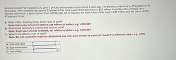 Jiminy's Cricket Farm issued a 30-year, 6 percent semiannual coupon bond 4 years ago. The bond currently sells for 105 percent of its
face value. The company's tax rate is 23 percent. The book value of the debt issue is $60 million. In addition, the company has a
second debt issue, a zero coupon bond with 8 years left to maturity; the book value of this issue is $35 million, and the bonds sell for
67 percent of par.
a. What is the company's total book value of debt?
Note: Enter your answer in dollars, not millions of dollars, e.g. 1,234,567.
b. What is the company's total market value of debt?
Note: Enter your answer in dollars, not millions of dollars, e.g. 1,234,567.
c. What is the aftertax cost of debt?
Note: Do not round intermediate calculations and enter your answer as a percent rounded to 2 decimal places, e.g., 32.16.
a. Total book value
b. Total market value
c. Cost of debt
%