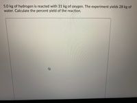 5.0 kg of hydrogen is reacted with 31 kg of oxygen. The experiment yields 28 kg of
water. Calculate the percent yield of the reaction.
