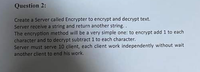 Question 2:
Create a Server called Encrypter to encrypt and decrypt text.
Server receive a string and return another string. .
The encryption method will be a very simple one: to encrypt add 1 to each
character and to decrypt subtract 1 to each character.
Server must serve 10 client, each client work independently without wait
another client to end his work.
