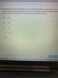 4. The newest generation of smartphone uses three different batteries connected in a series
simultaneously to extend battery life and generate the energy necessary to power the devi.
battery is rated at 3.2V, what is the overall voltage provided to the phone.
9.6 V
3.2 V
O V
1.6 V
CLEAR ALL
10
O 12
O 13
NEXT >
REVIEW & SUBME
5:17 P
5/17/20
MSUNG
