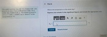 On a warm summer day (30°C), it takes 4.80 s for
an echo to return from a cliff across a lake. On a
winter day, it takes 5.20 s. The speed of sound in
air is (331+0.607) m/s, where T is the
temperature in °C.
Part A
What is the temperature on the winter day?
Express your answer to two significant figures and include the appropriate units.
Submit
Duido Foodback
ΨΗ ΑΣΦ
Request Answer
A
°C
Next