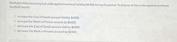 Sheffield's Manufacturing had underapplied overhead totaling $6400 during the period. To dispose of this underapplied overhead,
Sheffield should
increase the Cost of Goods account Sold by $6400.
O increase the Work in Process account by $6400.
decrease the Cost of Goods account Sold by $6400.
O decrease the Work in Process account by $6400.