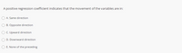 A positive regression coefficient indicates that the movement of the variables are in:
A. Same direction
B. Opposite direction
O C. Upward direction
D. Downward direction
O E. None of the preceding
