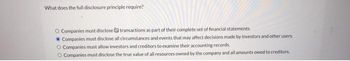 What does the full disclosure principle require?
O Companies must disclose transactions as part of their complete set of financial statements.
Companies must disclose all circumstances and events that may affect decisions made by investors and other users.
O Companies must allow investors and creditors to examine their accounting records.
O Companies must disclose the true value of all resources owned by the company and all amounts owed to creditors.