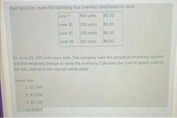 Wan Tan Corp. made the following four inventory purchases in June:
June 1
150 units
$5.20
June 10
200 units
$5.85
June 15
200 units
$6.30
June 28
150 units
$6.60
On June 22, 450 units were sold. The company uses the perpetual inventory system
and the weighted average to value the inventory. Calculate the cost of goods sold for
the sale. Round to the nearest whole dollar.
Select one:
a. $2,580
b. $2,628
c. $2,700
d. $1,572