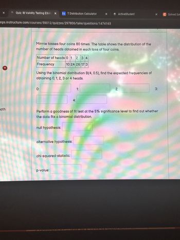 X
Quiz: IB Validity Testing EXAM × ST T Distribution Calculator
ActiveStudent
%
Solved Sof
nps.instructure.com/courses/59012/quizzes/297806/take/questions/1474163
11
ath
Minnie tosses four coins 80 times. The table shows the distribution of the
number of heads obtained in each toss of four coins.
Number of heads 0 1 234
Frequency
10 24 26 17 3
Using the binomial distribution B(4, 0.5), find the expected frequencies of
obtaining 0, 1, 2, 3 or 4 heads.
0:
4:
1:
2:
3:
Perform a goodness of fit test at the 5% significance level to find out whether
the data fits a binomial distribution.
null hypothesis:
alternative hypothesis:
chi-squared-statistic:
p-value: