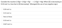 Consider the reaction 2 D(g) + 3 E(g) + F(g)
→ 2 G(g) + H(g). When [E] is decreasing at
0.10 mol/ L-s, how fast is [D] decreasing? (Disregard the use of any negative sign.)
0.30 mol/ L-s
0.15 mol/ L-s
None of these
0.10 mol/ L-s
0.067 mol/ Ls
