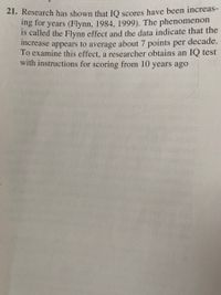 21. Research has shown that IO scores have been increas-
ng for years (Flynn, 1984, 1999). The phenomenon
is called the Flynn effect and the data indicate that the
ncrease appears to average about 7 points per decade.
To examine this effect, a researcher obtains an IQ test
with instructions for scoring from 10 years ago
