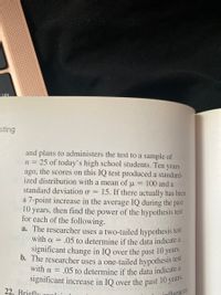 significant increase in IQ over the past 10 years.
sting
and plans to administers the test to a sample of
25 of today's high school students. Ten years
ago, the scores on this IQ test produced a standard-
ized distribution with a mean of u
n =
100 and a
standard deviation o =
15. If there actually has been
a 7-point increase in the average IQ during the past
10 years, then find the power of the hypothesis test
for each of the following.
a. The researcher uses a two-tailed hypothesis test
with a = .05 to determine if the data indicate a
significant change in IQ over the past 10 years.
b. The researcher uses a one-tailed hypothesis
with a =
test
.05 to determine if the data indicate a
22, Brieflu
influences
