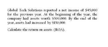 Global Tech Solutions reported a net income of $45,000
for the previous year. At the beginning of the year, the
company had assets worth $500,000. By the end of the
year, assets had increased by $150,000.
Calculate the return on assets (ROA).