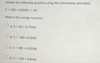 Answer the following question using the information provided:
C=100+ 0.8(Yd); I = 50
What is the savings function?
a) S 50+0.75(Yd)
b) S-100 +0.2(Yd)
c) S 100+ 0.25(Yd)
d) S = -100+ 0.8(Yd)