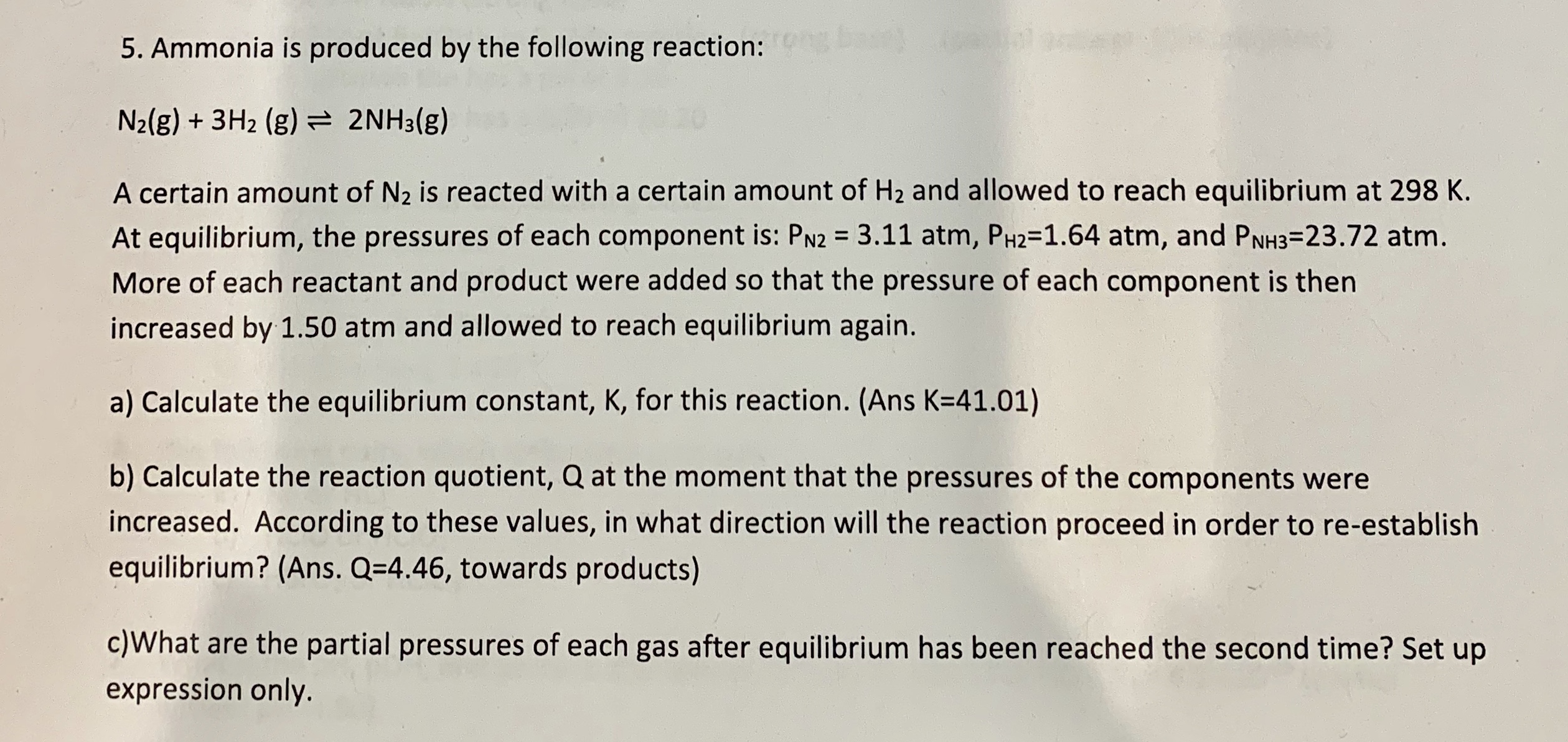 5. Ammonia is produced by the following reaction:
N2(g) +3H2 (g)
2NH3(g)
A certain amount of N2 is reacted with a certain amount of H2 and allowed to reach equilibrium at 298 K.
At equilibrium, the pressures of each component is: PN2 3.11 atm, PH2-1.64 atm, and PNH3-23.72 atm.
More of each reactant and product were added so that the pressure of each component is then
increased by 1.50 atm and allowed to reach equilibrium again.
a) Calculate the equilibrium constant, K, for this reaction. (Ans K=41.01)
b) Calculate the reaction quotient, Q at the moment that the pressures of the components were
increased. According to these values, in what direction will the reaction proceed in order to re-establish
equilibrium? (Ans. Q-4.46, towards products)
c)What are the partial pressures of each gas after equilibrium has been reached the second time? Set up
expression only.
