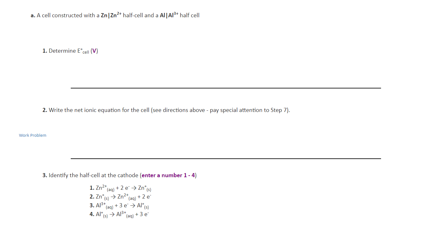 a. A cell constructed with a Zn | Zn2 half-cell and a Al |Al3+ half cell
1. Determine Ecell (V)
2. Write the net ionic equation for the cell (see directions above - pay special attention to Step 7)
Work Problem
3. Identify the half-cell at the cathode (enter a number 1 - 4)
1. Zn2+
(aq)+2 eZn°s
2. Zn(s)Zn2*
(aq) 2 e
+3 eAl(s)
3. Al3+
(aq)
4. Al A3+
3 e
(aq)
