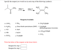 Specify the reagent you would use in each step of the following synthesis:
CH3
H3C
CH3
step 1
step 2
H3C
CH3
Reagents Available
a. LIAIH4
f. PB13
k. CH;CH,MgBr
b. H2SO4
g. Dess-Martin periodinane (DMP) I. CôHgMgBr
(phenylmagnesium bromide)
c. HCI
h. NaH
m. (CH3)½CHMGB
d. HBr
i. NaOH
n. Cro3
e. SOCI,
j. CH;MgBr
Write the letters of the reagents in the boxes below.
Reagent for step 1
Reagent for step 2
