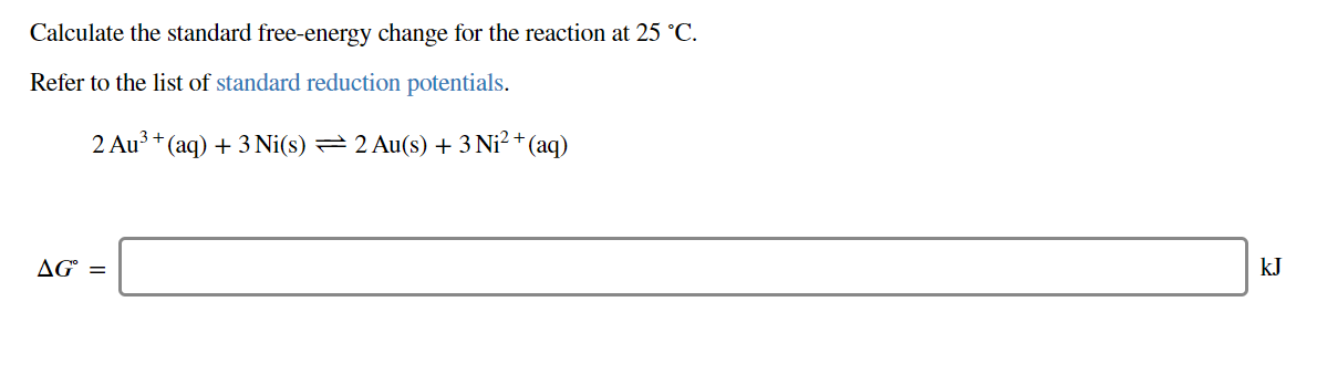 Calculate the standard free-energy change for the reaction at 25 °C
Refer to the list of standard reduction potentials
2 Au3 (aq)3Ni(s) 2 Au(s) 3
Ni2+ (aq)
AG=
kJ
