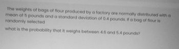 The weights of bags of flour produced by a factory are normally distributed with a
mean of 5 pounds and a standard deviation of 0.4 pounds. If a bag of flour is
randomly selected
what is the probability that it weighs between 4.6 and 5.4 pounds?