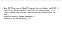 Q no. 49# The annual rainfalls at7 raingauge stations in a basin are 58, 94, 60,
45,20, 88 and 68cm respectively. What is the percentage accuracy of the
existing network in the estimation of the average depth of rainfall over the
basin?
How many additional gauges are required if it
is desired to limit the error to only 10%.
