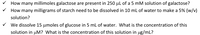 V How many millimoles galactose are present in 250 µl of a 5 mM solution of galactose?
V How many milligrams of starch need to be dissolved in 10 ml of water to make a 5% (w/v)
solution?
V We dissolve 15 µmoles of glucose in 5 ml of water. What is the concentration of this
solution in µM? What is the concentration of this solution in ug/mL?
