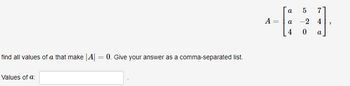### Finding Values of \( a \) for Determinant of Matrix \( A \)

In this exercise, we are given a matrix \(A\) and tasked with finding the values of the variable \( a \) that make the determinant of \( A \) equal to zero. The matrix \( A \) is defined as:

\[ A = \begin{bmatrix}
a & 5 & 7 \\
a & -2 & 4 \\
4 & 0 & a \\
\end{bmatrix} \]

#### Problem Statement
Find all values of \( a \) that make \(|A| = 0\). Give your answer as a comma-separated list.

#### Input Box:
Values of \( a \): [ __________ ]

### Instructions
To solve this problem, you need to calculate the determinant of the given 3x3 matrix \( A \). The determinant of a 3x3 matrix:

\[ \begin{vmatrix}
a & 5 & 7 \\
a & -2 & 4 \\
4 & 0 & a \\
\end{vmatrix} \]

is found using the formula:

\[ 
\text{det}(A) = a \cdot \text{det} \begin{bmatrix}
-2 & 4 \\
0 & a
\end{bmatrix} 
- 5 \cdot \text{det} \begin{bmatrix}
a & 4 \\
4 & a
\end{bmatrix} 
+ 7 \cdot \text{det} \begin{bmatrix}
a & -2 \\
4 & 0
\end{bmatrix} 
\]

By evaluating the above, we can find the values of \( a \) that make the determinant zero. Enter the resulting values of \( a \) in the input box provided as a comma-separated list.