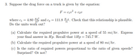 3. Suppose the drag force on a truck is given by the equation:
F = cqu² + c2v
where c = 4.80 N and c, = 111.8 N. Check that this relationship is plausible.
Do the units work out?
(a) Calculate the required propulsive power at a speed of 55 mi/hr. Express
your final answer in Hp. Recall that 1Hp= 745.7 W.
(b) Calculate the required propulsive power at a speed of 80 mi/hr.
(c) Is the ratio of required powers proportional to the ratio of given speeds?
Surprised? Or not?
