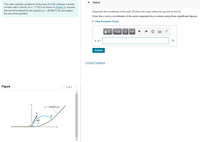 Part A
The water sprinkler, positioned at the base of a hill, releases a stream
of water with a velocity of v = 17 ft/s as shown in (Figure 1). Assume
that the hill is defined by the equation y = (0.05x2) ft and neglect
the size of the sprinkler.
Determine the coordinates of the point B where the water strikes the ground on the hill.
Enter the a and y coordinates of the point separated by a comma using three significant figures.
• View Available Hint(s)
Π ΑΣφ vec|
?
x, y =
ft
Submit
Provide Feedback
Figure
<) 1 of 1 >
y = (0.05x2) ft
B
60°
