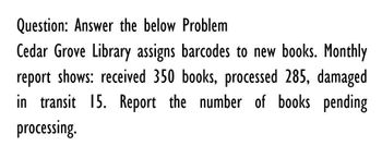 Question: Answer the below Problem
Cedar Grove Library assigns barcodes to new books. Monthly
report shows: received 350 books, processed 285, damaged
in transit 15. Report the number of books pending
processing.