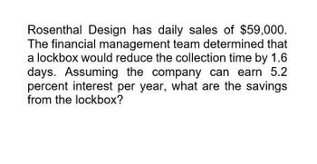 Rosenthal Design has daily sales of $59,000.
The financial management team determined that
a lockbox would reduce the collection time by 1.6
days. Assuming the company can earn 5.2
percent interest per year, what are the savings
from the lockbox?