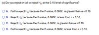 (c) Do you reject or fail to reject Ho at the 0.10 level of significance?
O A. Fail to reject Ho because the P-value, 0.0652, is greater than a = 0.10.
O B. Reject Ho because the P-value, 0.0652, is less than a = 0.10.
OC. Reject H, because the P-value, 0.0652, is greater than a = 0.10.
O D. Fail to reject H, because the P-value, 0.0652, is less than a = 0.10.
