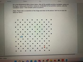 ols
400 × 2864px
Brushes
Shapes
Size
a
For a two-dimensional lattice shown below, draw all the possible primitive translation vectors on
the figure. Using a set of primitive vectors (a combination of two primitive vectors), write the
translation vector T that translate point A to point B.
Colors
(Note: Please take a screenshot of the image and draw on the picture. Don't try to draw the
lattice by hand.)
n