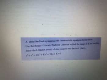 A unity feedback system has the characteristic equation shown below.
Use the Routh- Hurwitz Stability Criterion to find the range of K for stability.
Enter the LOWER bound of this range to two decimal places.
55+5+10s³ + Ks²+3Ks+K=0