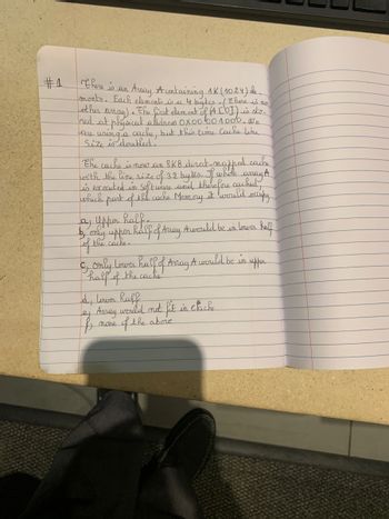#1
there is an
Array A containing 1K (1024) de
ments. Each elements is a 4 bytes . (there is no)
Lother
amay) • • The first element of (A [0]) is sto.
ned at physical address 0X0000 1000. We
using a cache, but this time Cache line
Size is doubled.
are
the cache is now an 8KB direct-mapped cache
with the line size of 32 bytes. If white amay A
is executed in Software and therefore cached,
occupy
which part of the cache Memory it would.
a uppor half.
by only upper half of Away Awould be in lower haff
Tof the cache.
C, Only Lower half of Amay A would be in upper
half of the cache
d, lower haff
Array
f
none
would not fit in clack
of the above