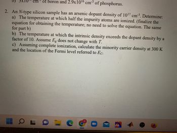 2. An N-type silicon sample has an arsenic dopant density of \(10^{17} \, \text{cm}^{-3}\). Determine:
a) The temperature at which half the impurity atoms are ionized. (Finalize the equation for obtaining the temperature; no need to solve the equation. The same for part b.)
b) The temperature at which the intrinsic density exceeds the dopant density by a factor of 10. Assume \(E_g\) does not change with \(T\).
c) Assuming complete ionization, calculate the minority carrier density at 300 K and the location of the Fermi level referred to \(E_C\).