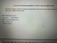 Convert the following function in Python code into MIPS code.
Note that 2 integers a and b are passed as arguments to the function and result is returned
back to the calling execution unit.
def Problem3 (a, b) : .
sum = 0
# Initialize
sum for i in range(a, b):
sum = sum + 2
return (sum)
L0 x 1080px
近
