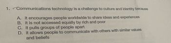 1. Communications
technology is a challenge to culture and identity because
A. it encourages people worldwide to share ideas and experiences
B. it is not accessed equally by rich and poor
C. it pulls groups of people apart
D. it allows people to communicate with others with similar values
and beliefs