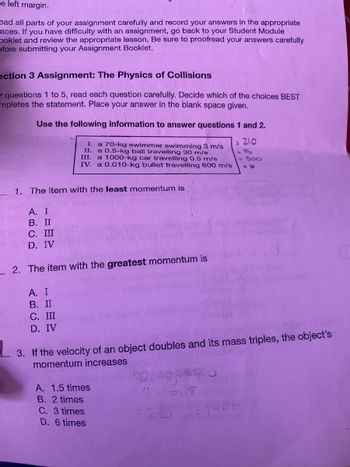 e left margin.
ead all parts of your assignment carefully and record your answers in the appropriate
aces. If you have difficulty with an assignment, go back to your Student Module
ooklet and review the appropriate lesson. Be sure to proofread your answers carefully
efore submitting your Assignment Booklet.
ection 3 Assignment: The Physics of Collisions
107
r questions 1 to 5, read each question carefully. Decide which of the choices BEST
mpletes the statement. Place your answer in the blank space given.
Use the following information to answer questions 1 and 2.
= 210
1. The item with the least momentum is
A. I
B. II
C. III
D. IV
I. a 70-kg swimmer swimming 3 m/s
II. a 0.5-kg ball travelling 30 m/s
III. a 1000-kg car travelling 0.5 m/s
IV. a 0.010-kg bullet travelling 600 m/s
2. The item with the greatest momentum is
A. I
B. II
C. III
D. IV
3. If the velocity of an object doubles and its mass triples, the object's
momentum increases
A. 1.5 times
B. 2 times
C. 3 times
D. 6 times
2000
4-438
= 500
52.40
1446