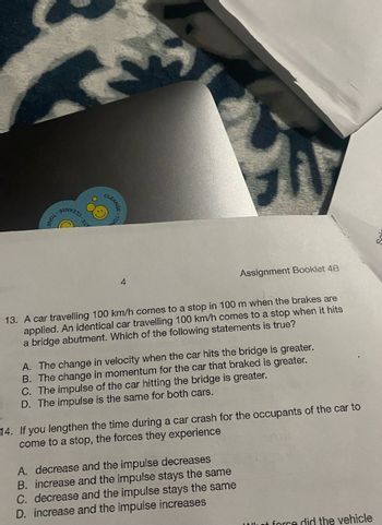 TONE
ATE-
CLEANSE
4
Assignment Booklet 4B
13. A car travelling 100 km/h comes to a stop in 100 m when the brakes are
applied. An identical car travelling 100 km/h comes to a stop when it hits
a bridge abutment. Which of the following statements is true?
A. The change in velocity when the car hits the bridge is greater.
B. The change in momentum for the car that braked is greater.
C. The impulse of the car hitting the bridge is greater.
D. The impulse is the same for both cars.
14. If you lengthen the time during a car crash for the occupants of the car to
come to a stop, the forces they experience
A. decrease and the impulse decreases
B. increase and the impulse stays the same
C. decrease and the impulse stays the same
D. increase and the impulse increases
Wet force did the vehicle
.