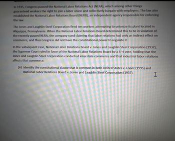 In 1935, Congress passed the National Labor Relations Act (NLRA), which among other things
guaranteed workers the right to join a labor union and collectively bargain with employers. The law also
established the National Labor Relations Board (NLRB), an independent agency responsible for enforcing
the law.
The Jones and Laughlin Steel Corporation fired ten workers attempting to unionize its plant located in
Aliquippa, Pennsylvania. When the National Labor Relations Board determined this to be in violation of
the recently passed NLRA, the company sued claiming that labor relations had only an indirect effect on
commerce, and thus Congress did not have the constitutional power to regulate it.
In the subsequent case, National Labor Relations Board v. Jones and Laughlin Steel Corporation (1937),
the Supreme Court ruled in favor of the National Labor Relations Board by a 5-4 vote, holding that the
Jones and Laughlin Steel Corporation conducted interstate commerce and that industrial labor relations
affects that commerce.
(A) Identify the constitutional clause that is common in both United States v. Lopez (1995) and
National Labor Relations Board v. Jones and Laughlin Steel Corporation (1937).
I