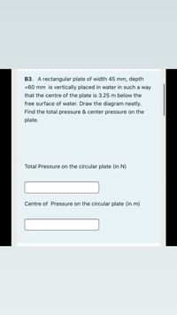 B3. A rectangular plate of width 45 mm, depth
=60 mm is vertically placed in water in such a way
that the centre of the plate is 3.25 m below the
free surface of water. Draw the diagram neatly.
Find the total pressure & center pressure on the
plate.
Total Pressure on the circular plate (in N)
Centre of Pressure on the circular plate (in m)
