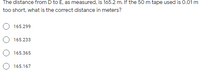 The distance from D to E, as measured, is 165.2 m. If the 50 m tape used is 0.01m
too short, what is the correct distance in meters?
165.299
165.233
165.365
O 165.167
