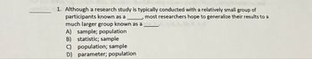 1. Although a research study is typically conducted with a relatively small group of
participants known as a
much larger group known as a
A) sample; population
B) statistic; sample
population; sample
D) parameter; population
most researchers hope to generalize their results to a