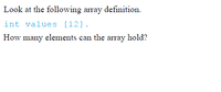 Look at the following array definition.
int values [12].
How many elements can the array hold?
