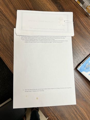 1. A university health services physician is concerned about how much sleep freshman are getting. She
asks a simple random sample of 50 students if they got at least 8 hours of sleep the previous night.
Twenty of the 50 students reported to have gotten at least 8 hours of sleep.
a. Construct and interpret a 95% confidence interval for the true proportion of all freshman college
students who got at least 8 hours of sleep the previous night. Use the 4-step process.
b. Does the interval provide convincing evidence that a majority of college freshmen are not getting
enough sleep? Explain your reasoning.
Kle