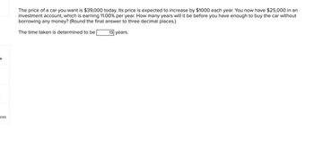 -k
t
ces
The price of a car you want is $39,000 today. Its price is expected to increase by $1000 each year. You now have $25,000 in an
investment account, which is earning 11.00% per year. How many years will it be before you have enough to buy the car without
borrowing any money? (Round the final answer to three decimal places.)
The time taken is determined to be
13 years.