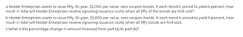 a Holder Enterprises wants to issue fifty 30-year, $1,000 par value, zero coupon bonds. If each bond is priced to yield 6 percent, how
much in total will Holder Enterprises receive (ignoring issuance costs) when all fifty of the bonds are first sold?
b Holder Enterprises wants to issue fifty 30-year, $1,000 par value, zero coupon bonds. If each bond is priced to yield 6 percent, how
much in total will Holder Enterprises receive (ignoring issuance costs) when all fifty bonds are first sold.
c What is the percentage change in amount financed from part (a) to part (b)?